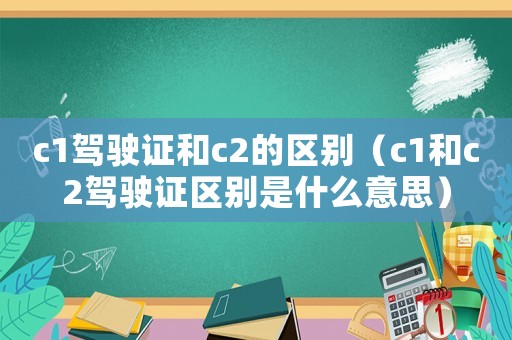 c1駕駛證和c2的區別（c1和c2駕駛證區別是什么意思）