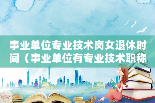 事業單位專業技術崗女退休時間（事業單位有專業技術職稱女工人退休）