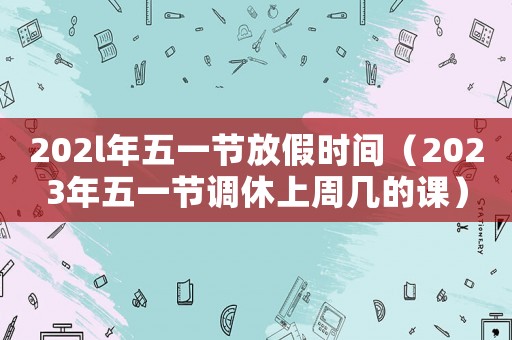 202l年五一節(jié)放假時間（2023年五一節(jié)調(diào)休上周幾的課）