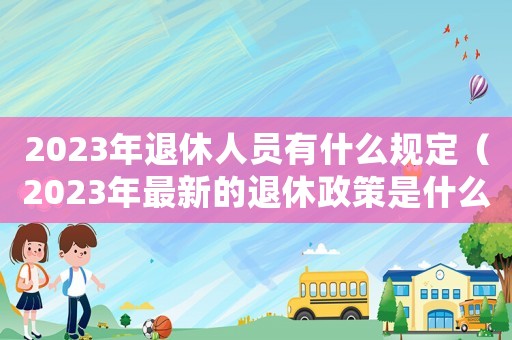 2023年退休人員有什么規定（2023年最新的退休政策是什么呢）