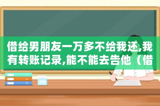借給男朋友一萬多不給我還,我有轉賬記錄,能不能去告他（借給男朋友錢不還怎么辦有轉賬記錄）