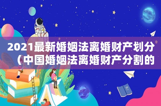 2021最新婚姻法離婚財產劃分（中國婚姻法離婚財產分割的司法解釋）