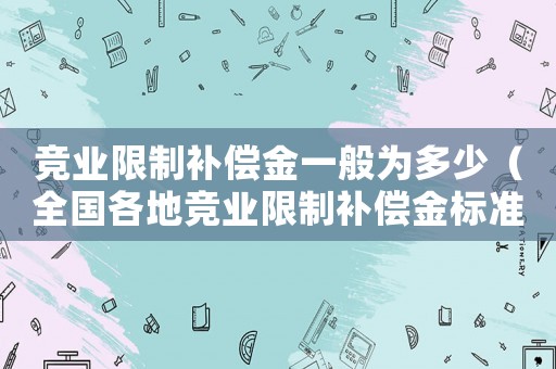 競業限制補償金一般為多少（全國各地競業限制補償金標準是多少）