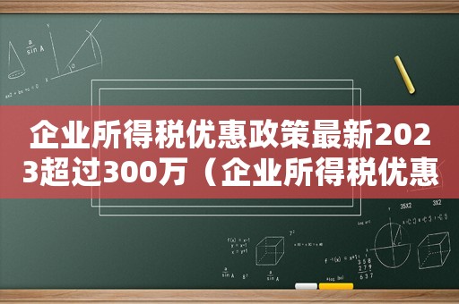 企業所得稅優惠政策最新2023超過300萬（企業所得稅優惠政策最新2023）