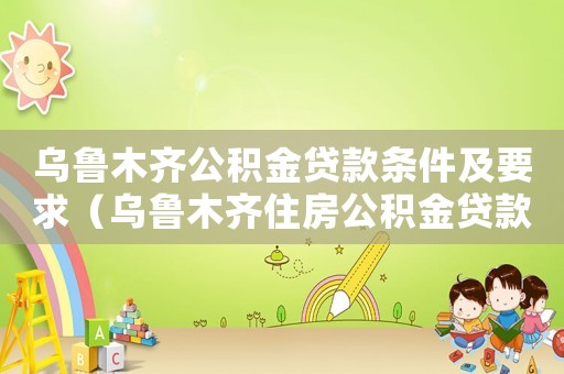 烏魯木齊公積金貸款條件及要求（烏魯木齊住房公積金貸款條件是什么）