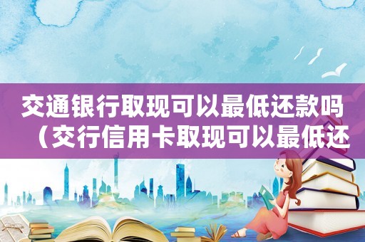 交通銀行取現可以最低還款嗎（交行信用卡取現可以最低還款嗎多少錢）