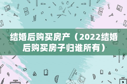 結婚后購買房產(chǎn)（2022結婚后購買房子歸誰所有）