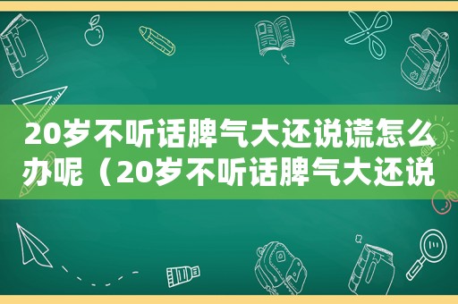 20歲不聽話脾氣大還說謊怎么辦呢（20歲不聽話脾氣大還說謊怎么辦）