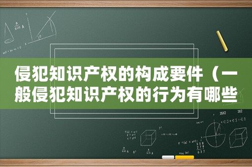 侵犯知識產權的構成要件（一般侵犯知識產權的行為有哪些類型）