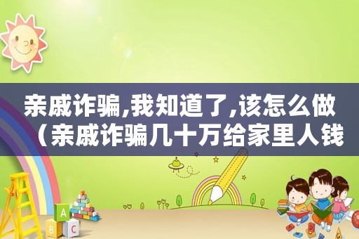 親戚詐騙,我知道了,該怎么做（親戚詐騙幾十萬給家里人錢會怎么樣）