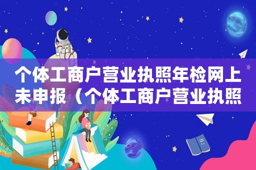 個體工商戶營業執照年檢網上未申報（個體工商戶營業執照網上怎么年審不了）