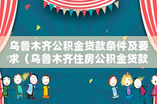 烏魯木齊公積金貸款條件及要求（烏魯木齊住房公積金貸款條件及流程）
