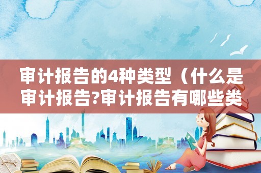 審計報告的4種類型（什么是審計報告?審計報告有哪些類型）