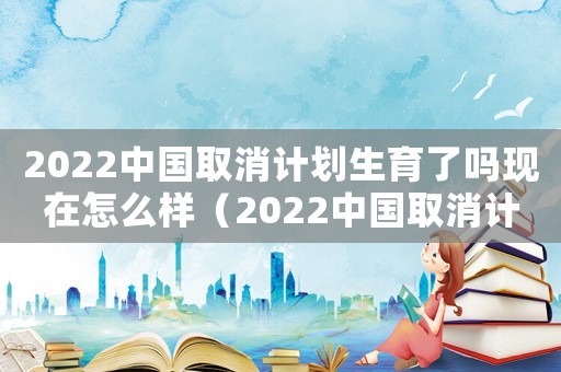 2022中國取消計劃生育了嗎現在怎么樣（2022中國取消計劃生育了嗎現在）