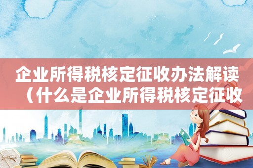 企業所得稅核定征收辦法解讀（什么是企業所得稅核定征收管理辦法）