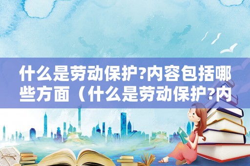 什么是勞動保護?內(nèi)容包括哪些方面（什么是勞動保護?內(nèi)容包括哪些?）
