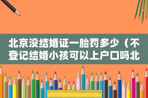 北京沒結婚證一胎罰多少（不登記結婚小孩可以上戶口嗎北京）