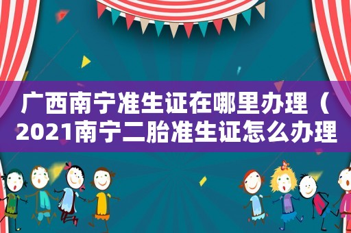 廣西南寧準生證在哪里辦理（2021南寧二胎準生證怎么辦理）