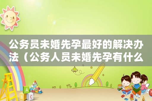 公務(wù)員未婚先孕最好的解決辦法（公務(wù)人員未婚先孕有什么法律責(zé)任）