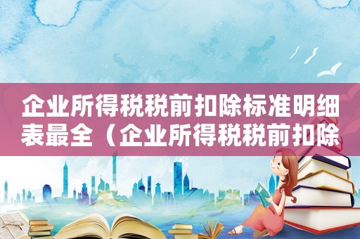 企業所得稅稅前扣除標準明細表最全（企業所得稅稅前扣除辦法最新解讀）