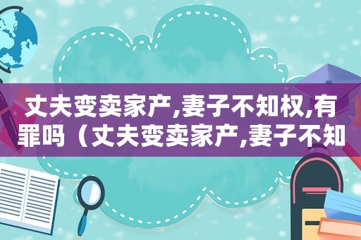 丈夫變賣家產,妻子不知權,有罪嗎（丈夫變賣家產,妻子不知權,有罪嗎?）