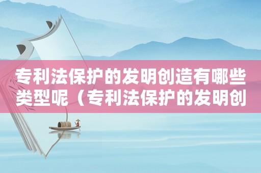 專利法保護的發明創造有哪些類型呢（專利法保護的發明創造有哪些類型）
