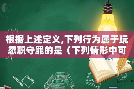 根據上述定義,下列行為屬于玩忽職守罪的是（下列情形中可以構成玩忽職守罪的是）