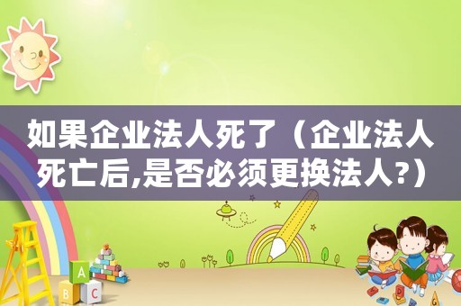 如果企業法人死了（企業法人死亡后,是否必須更換法人?）