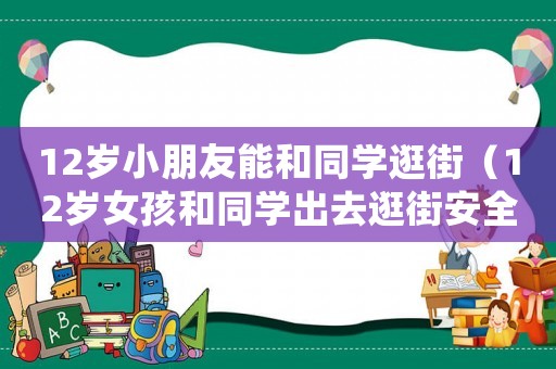 12歲小朋友能和同學逛街（12歲女孩和同學出去逛街安全嗎）