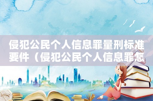 侵犯公民個人信息罪量刑標準要件（侵犯公民個人信息罪怎么定罪量刑標準）