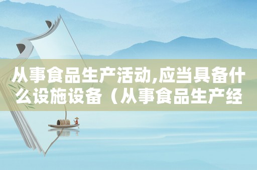 從事食品生產活動,應當具備什么設施設備（從事食品生產經營活動前需要什么證）