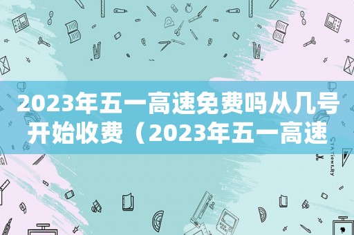 2023年五一高速免費嗎從幾號開始收費（2023年五一高速免費嗎從幾號開始）