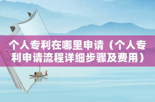 個人專利在哪里申請（個人專利申請流程詳細步驟及費用）