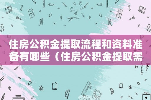 住房公積金提取流程和資料準(zhǔn)備有哪些（住房公積金提取需要有哪些條件和手續(xù)）
