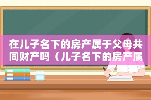 在兒子名下的房產(chǎn)屬于父母共同財(cái)產(chǎn)嗎（兒子名下的房產(chǎn)屬于夫妻共同財(cái)產(chǎn)嗎）