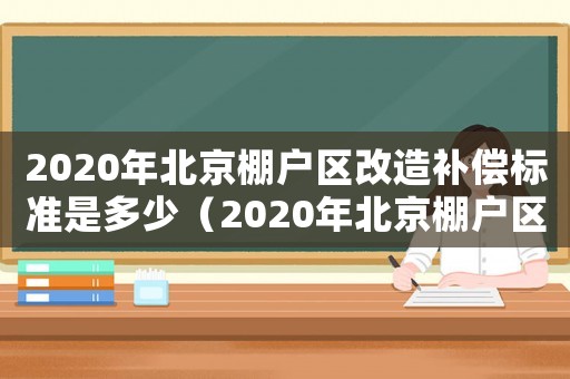 2020年北京棚戶區改造補償標準是多少（2020年北京棚戶區改造補償標準）
