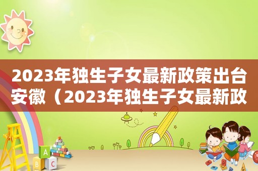 2023年獨生子女最新政策出臺安徽（2023年獨生子女最新政策出臺）