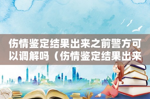 傷情鑒定結果出來之前警方可以調解嗎（傷情鑒定結果出來之前可以終止鑒定嗎）