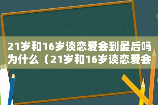 21歲和16歲談戀愛會(huì)到最后嗎為什么（21歲和16歲談戀愛會(huì)到最后嗎）