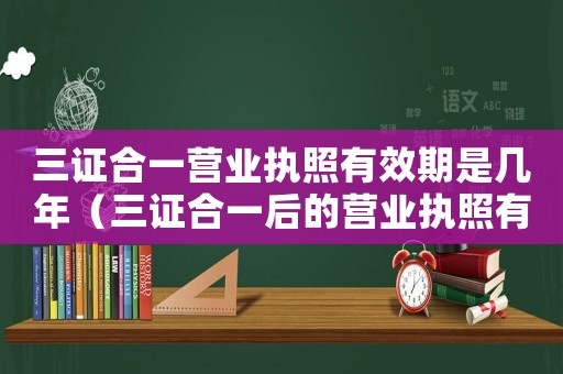 三證合一營業執照有效期是幾年（三證合一后的營業執照有效期是多久）