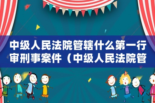 中級人民法院管轄什么第一行審刑事案件（中級人民法院管轄什么第一刑事案）