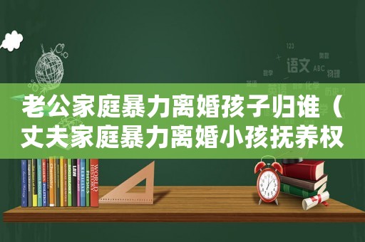 老公家庭暴力離婚孩子歸誰（丈夫家庭暴力離婚小孩撫養權怎么判定）
