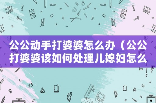 公公動手打婆婆怎么辦（公公打婆婆該如何處理兒媳婦怎么做）