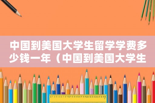 中國到美國大學(xué)生留學(xué)學(xué)費(fèi)多少錢一年（中國到美國大學(xué)生留學(xué)學(xué)費(fèi)多少錢）
