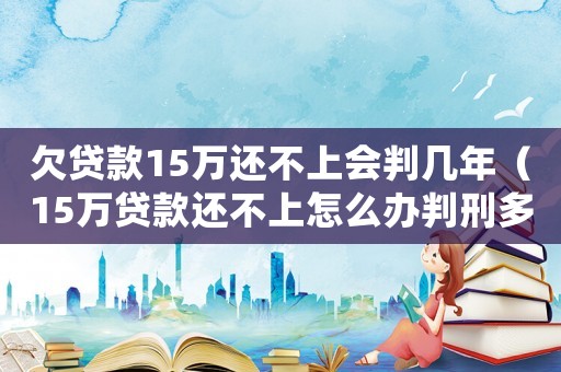 欠貸款15萬還不上會判幾年（15萬貸款還不上怎么辦判刑多久）