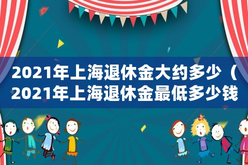 2021年上海退休金大約多少（2021年上海退休金最低多少錢）