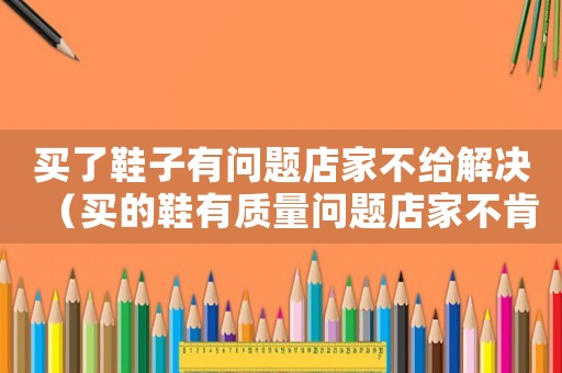 買了鞋子有問題店家不給解決（買的鞋有質量問題店家不肯換怎么辦）