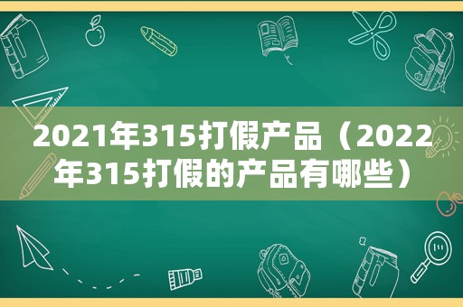 2021年315打假產品（2022年315打假的產品有哪些）