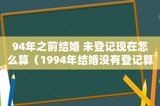 94年之前結婚 未登記現在怎么算（1994年結婚沒有登記算不算合法）