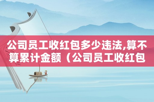 公司員工收紅包多少違法,算不算累計金額（公司員工收紅包多少違法,算不算累計）